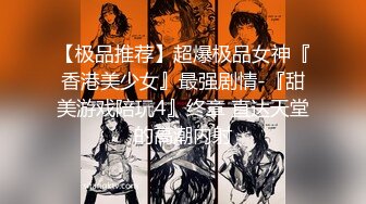 【极品推荐】超爆极品女神『香港美少女』最强剧情-『甜美游戏陪玩4』终章 直达天堂的高潮内射