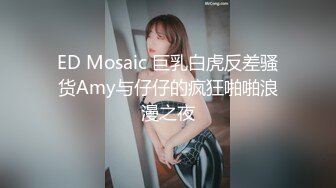 ED Mosaic 巨乳白虎反差骚货Amy与仔仔的疯狂啪啪浪漫之夜