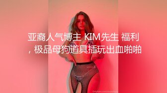 亚裔人气博主 KIM先生 福利，极品母狗道具插玩出血啪啪