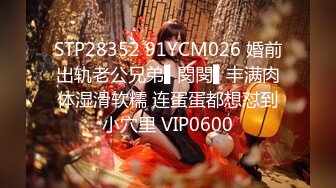 STP28352 91YCM026 婚前出轨老公兄弟▌閔閔▌丰满肉体湿滑软糯 连蛋蛋都想怼到小穴里 VIP0600