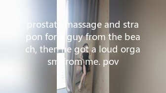 prostate massage and strapon for a guy from the beach, then he got a loud orgasm from me. pov