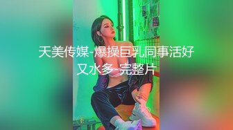 天美传媒-爆操巨乳同事活好又水多-完整片