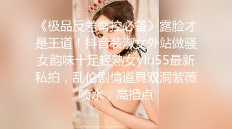 《极品反差臀控必备》露脸才是王道！抖音装淑女外站做骚女韵味十足轻熟女ylu55最新私拍，乱伦剧情道具双洞紫薇喷水，高撸点