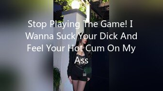 Stop Playing The Game! I Wanna Suck Your Dick And Feel Your Hot Cum On My Ass