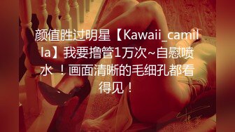 颜值胜过明星【Kawaii_camilla】我要撸管1万次~自慰喷水 ！画面清晰的毛细孔都看得见！