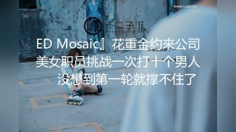 ED Mosaic』花重金约来公司美女职员挑战一次打十个男人❤️没想到第一轮就撑不住了